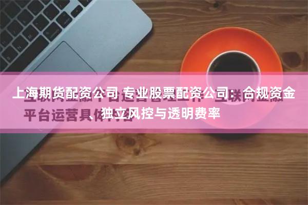 上海期货配资公司 专业股票配资公司：合规资金、独立风控与透明费率