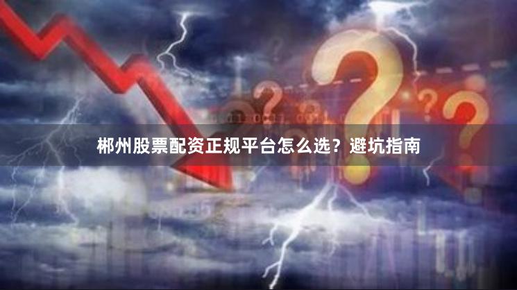 郴州股票配资正规平台怎么选?避坑指南
